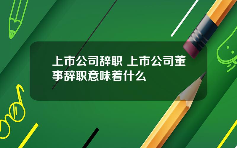 上市公司辞职 上市公司董事辞职意味着什么